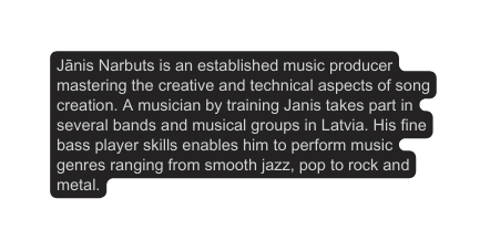 Jānis Narbuts is an established music producer mastering the creative and technical aspects of song creation A musician by training Janis takes part in several bands and musical groups in Latvia His fine bass player skills enables him to perform music genres ranging from smooth jazz pop to rock and metal