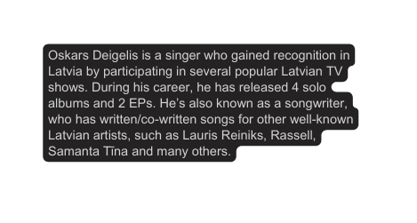 Oskars Deigelis is a singer who gained recognition in Latvia by participating in several popular Latvian TV shows During his career he has released 4 solo albums and 2 EPs He s also known as a songwriter who has written co written songs for other well known Latvian artists such as Lauris Reiniks Rassell Samanta Tīna and many others